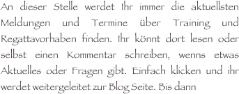 An dieser Stelle werdet Ihr immer die aktuellsten Meldungen und Termine über Training und Regattavorhaben finden. Ihr könnt dort lesen oder selbst einen Kommentar schreiben, wenns etwas Aktuelles oder Fragen gibt. Einfach klicken und ihr werdet weitergeleitet zur Blog Seite. Bis dann