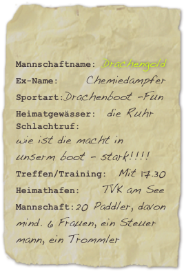 

Mannschaftname: DrachengoldEx-Name:     ChemiedampferSportart:Drachenboot -Fun
Heimatgewässer:  die Ruhr
Schlachtruf: 
wie ist die macht in unserm boot - stark!!!!Treffen/Training:  Mit 17.30 Heimathafen:    TVK am SeeMannschaft:20 Paddler, davon mind. 6 Frauen, ein Steuer
mann, ein Trommler