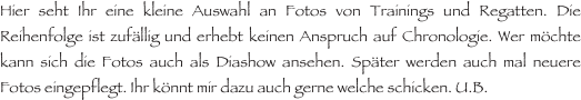 Hier seht Ihr eine kleine Auswahl an Fotos von Trainings und Regatten. Die Reihenfolge ist zufällig und erhebt keinen Anspruch auf Chronologie. Wer möchte kann sich die Fotos auch als Diashow ansehen. Später werden auch mal neuere Fotos eingepflegt. Ihr könnt mir dazu auch gerne welche schicken. U.B.