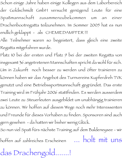 Schon einige Jahre haben einige Kollegen aus dem Laborbereich der Goldschmidt GmbH versucht genügend Leute für eine Spaßmannschaft zusammenzubekommen um an einer Drachenbootregatta teilzunehmen. Im Sommer 2005 hat es nun endlich geklappt  -   als   CHEMIEDAMPFER !!!
Alle Teilnehmer waren so begeistert, dass gleich eine zweite Regatta mitgefahren wurde.
Platz 10 bei der ersten und Platz 9 bei der zweiten Regatta von insgesamt 36 angetretenen Mannschaften spricht da wohl für sich. Um in Zukunft  noch besser zu werden und öfter trainieren zu können haben wir das Angebot des Turnvereins Kupferdreh TVK genutzt und eine Betriebssportmannschaft gegründet. Das erste Training wird im Frühjahr 2006 stattfinden. Es werden ausserdem zwei Leute zu Steuerleuten ausgebildet um unabhängig trainieren zu können. Wir hoffen auf diesem Wege noch mehr Interessenten und Freunde für dieses Vorhaben zu finden. Sponsoren sind auch gern gesehen  - da hatten wir bisher wenig Glück.
So nun viel Spaß fürs nächste Training auf dem Baldeneysee - wir hoffen auf zahlreiches Erscheinen    ... holt mit uns das Drachengold.......!
